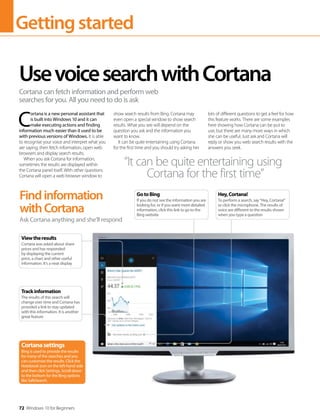 Gettingstarted
72 Windows 10 for Beginners
C
ortana is a new personal assistant that
is built into Windows 10 and it can
make executing actions and finding
information much easier than it used to be
with previous versions of Windows. It is able
to recognise your voice and interpret what you
are saying, then fetch information, open web
browsers and display search results.
When you ask Cortana for information,
sometimes the results are displayed within
the Cortana panel itself. With other questions
Cortana will open a web browser window to
show search results from Bing. Cortana may
even open a special window to show search
results. What you see will depend on the
question you ask and the information you
want to know.
It can be quite entertaining using Cortana
for the first time and you should try asking her
lots of different questions to get a feel for how
this feature works. There are some examples
here showing how Cortana can be put to
use, but there are many more ways in which
she can be useful. Just ask and Cortana will
reply or show you web search results with the
answers you seek.
UsevoicesearchwithCortana
Cortana can fetch information and perform web
searches for you. All you need to do is ask
Findinformation
withCortana
Ask Cortana anything and she’ll respond
“It can be quite entertaining using
Cortana for the first time”
Cortanasettings
Bing is used to provide the results
for many of the searches and you
can customise the results. Click the
Notebook icon on the left-hand side
and then click Settings. Scroll down
to the bottom for the Bing options
like SafeSearch.
Trackinformation
The results of this search will
change over time and Cortana has
provided a link to stay updated
with this information. It is another
great feature
Viewtheresults
Cortana was asked about share
prices and has responded
by displaying the current
price, a chart and other useful
information. It’s a neat display
GotoBing
If you do not see the information you are
looking for, or if you want more detailed
information, click this link to go to the
Bing website
Hey,Cortana!
To perform a search, say “Hey, Cortana!”
or click the microphone. The results of
voice are different to the results shown
when you type a question
 