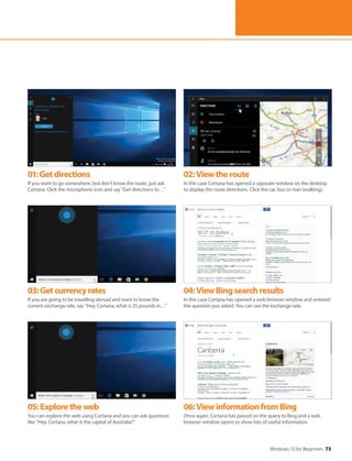 Windows 10 for Beginners 73
01:Getdirections
If you want to go somewhere, but don’t know the route, just ask
Cortana. Click the microphone icon and say “Get directions to…”
02:Viewtheroute
In this case Cortana has opened a separate window on the desktop
to display the route directions. Click the car, bus or man (walking).
03:Getcurrencyrates
If you are going to be travelling abroad and want to know the
current exchange rate, say “Hey, Cortana, what is 25 pounds in…”
04:ViewBingsearchresults
In this case Cortana has opened a web browser window and entered
the question you asked. You can see the exchange rate.
05:Exploretheweb
You can explore the web using Cortana and you can ask questions
like “Hey, Cortana, what is the capital of Australia?”
06:ViewinformationfromBing
Once again, Cortana has passed on the query to Bing and a web
browser window opens to show lots of useful information.
 