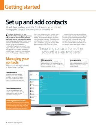 Gettingstarted
74 Windows 10 for Beginners
S
imilar to Windows 8.1, the new
Windows 10 operating system provides
you with an old favourite in the form
of a People app, the main source for adding
or managing your contacts. A contact could
include an email address, phone number,
birthday and work/home address.
In fact, the People app is more of a team
player, as it works with the pre-installed Mail
and Calendar apps (covered on pages 76
and 80). So you shouldn’t be surprised if you
launch the People app and discover it has
found your Mail account (and possibly others)
and populated the interface with contacts
already. This is not a bad thing, as importing
contacts is a real time saver. This is something
we will quickly showcase in the guide, but
check out the Mail app guide on page 76 for
additional tips on how to add an account.
However, for the most part we will show
you how to add contacts, edit existing ones
and manage the interface. Please note the
guide may differ to your machine, as our
example has the account set up. We will
assume you have added an account, as the
app requires one to save default contacts.
Setupandaddcontacts
We will show you how to use the People App to set up, edit and
manage your contacts all in one place on Windows 10
“Importing contacts from other
accounts is a real time saver”
Managingyour
contacts
All your contacts will be listed
in an intuitive interface
Searchcontacts
By default, the People app will
list any contacts from your linked
accounts. You can use the search
box or click on the header letter,
eg ‘A’, to find the contact you want
Share/deletecontacts
You can also share/delete your
contact via the ‘…’ option. Sharing
depends on the apps you have
installed on your computer
Linkingcontacts
Once a contact has been selected,
you can use the link icon at the top
of the page to join two contact
profiles together
Editingcontacts
If you make a mistake or decide that the
imported contacts are messy, you can edit
these by selecting the contact and choosing
the pencil symbol at the top
UtilisingthecontactInfo
Depending on what information is added to
the contact, you can use the front page to click
on options from the right pane. From here,
you can launch a Map view of the address or
compose an email directly to the contact.
 