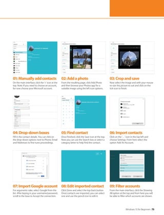 Windows 10 for Beginners 75
04:Drop-downboxes
Fill in the contact details. You can click on
the drop-down options next to Phone, Email
and Addresses to fine-tune proceedings.
07:ImportGoogleaccount
For arguments sake, select Google from the
list. After keying in your username/password,
scroll to the base to Accept the connection.
05:Findcontact
Once finished, click the Save icon at the top.
Now you can use the Search box or select a
category letter to help find the contact.
08:Editimportedcontact
Click Done and select the top back button.
Once contacts are imported, you can select
one and use the pencil icon to edit it.
06:Importcontacts
Click on the ‘…’ icon in the top left and
choose Settings. From here select the
option Add An Account.
09:Filteraccounts
From the main interface, click the Showing
All option at the top and from here you will
be able to filter which accounts are shown.
01:Manuallyaddcontacts
On the main interface, click the ‘+’ icon at the
top. Note: If you need to choose an account,
for now choose your Microsoft account.
02:Addaphoto
From the resulting page, click Add Photo
and then browse your Photos app for a
suitable image using the left icon options.
03:Cropandsave
Now select the image and with your mouse
re-size the picture to suit and click on the
tick icon to finish.
 
