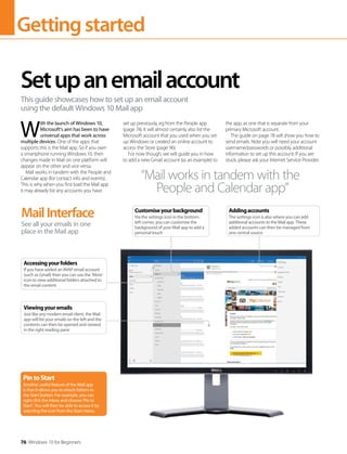 Gettingstarted
76 Windows 10 for Beginners
W
ith the launch of Windows 10,
Microsoft's aim has been to have
universal apps that work across
multiple devices. One of the apps that
supports this is the Mail app. So if you own
a smartphone running Windows 10, then
changes made in Mail on one platform will
appear on the other and vice versa.
Mail works in tandem with the People and
Calendar app (for contact info and events).
This is why when you first load the Mail app
it may already list any accounts you have
set up previously, eg from the People app
(page 74). It will almost certainly also list the
Microsoft account that you used when you set
up Windows or created an online account to
access the Store (page 96).
For now though, we will guide you in how
to add a new Gmail account (as an example) to
the app, as one that is separate from your
primary Microsoft account.
The guide on page 78 will show you how to
send emails. Note you will need your account
username/passwords or possibly additional
information to set up this account. If you are
stuck, please ask your Internet Service Provider.
Setupanemailaccount
This guide showcases how to set up an email account
using the default Windows 10 Mail app
MailInterface
See all your emails in one
place in the Mail app
PintoStart
Another useful feature of the Mail app
is that it allows you to attach folders to
the Start button. For example, you can
right click the Inbox and choose ‘Pin to
Start’. You will then be able to access it by
selecting the icon from the Start menu.
“Mail works in tandem with the
People and Calendar app”
Viewingyouremails
Just like any modern email client, the Mail
app will list your emails on the left and the
contents can then be opened and viewed
in the right reading pane
Accessingyourfolders
If you have added an IMAP email account
(such as Gmail) then you can use the ‘More’
icon to view additional folders attached to
the email content
Customiseyourbackground
Via the settings icon in the bottom-
left corner, you can customise the
background of your Mail app to add a
personal touch
Addingaccounts
The settings icon is also where you can add
additional accounts to the Mail app. These
added accounts can then be managed from
one central source
 