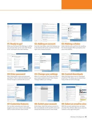 Windows 10 for Beginners 77
04:Enterpassword
After clicking Next, enter your password
and Sign In. Then scroll to the bottom and
choose Accept to authorise the account.
07:Customisefeatures
You can also customise your name and
toggle to sync your contacts and calendar.
Click on Done and then Save to finish.
05:Changesyncsettings
When it's connected, click Done and select
your newly created account. Then choose
‘Change mailbox sync settings’.
08:Switchyouraccount
At the Inbox, select the primary account (in
this case Outlook) via the top left corner and
choose the Gmail account to view emails.
06:Controldownloads
Select the drop-down next to ‘Download
email from’. This allows you to control how
many emails are sent to the app.
09:Selectanemailtoview
With the account switched, you can select
an email. This will then allow you to view the
contents in the right-hand pane.
01:Readytogo?
When you first launch the Mail app, it will list
any accounts that can be used. Click ‘Ready
to Go’ and head to the main interface.
02:Addinganaccount
From the main Inbox, select the Settings cog
in the bottom-left corner, and then from the
right menu choose Accounts.
03:Makingachoice
Select Add Account, and from the resulting
list choose Google. When prompted, enter
your email address.
 