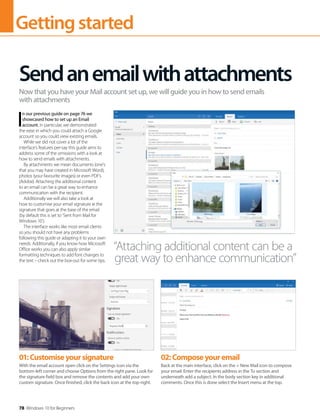 Gettingstarted
78 Windows 10 for Beginners
I
n our previous guide on page 76 we
showcased how to set up an Email
account. In particular, we demonstrated
the ease in which you could attach a Google
account so you could view existing emails.
While we did not cover a lot of the
interface’s features per-say this guide aims to
address some of the omissions with a look at
how to send emails with attachments.
By attachments we mean documents (one’s
that you may have created in Microsoft Word),
photos (your favourite images) or even PDF’s
(Adobe). Attaching the additional content
to an email can be a great way to enhance
communication with the recipient.
Additionally we will also take a look at
how to customise your email signature ie the
signature that goes at the base of the email
(by default this is set to ‘Sent from Mail for
Windows 10’).
The interface works like most email clients
so you should not have any problems
following this guide or adapting it to your own
needs. Additionally, if you know how Microsoft
Office works you can also apply similar
formatting techniques to add font changes to
the text – check out the box-out for some tips.
Sendanemailwithattachments
Now that you have your Mail account set up, we will guide you in how to send emails
with attachments
“Attaching additional content can be a
great way to enhance communication”
01:Customiseyoursignature
With the email account open click on the Settings icon via the
bottom-left corner and choose Options from the right pane. Look for
the signature field box and remove the contents and add your own
custom signature. Once finished, click the back icon at the top-right.
02:Composeyouremail
Back at the main interface, click on the + New Mail icon to compose
your email. Enter the recipients address in the To section and
underneath add a subject. In the body section key in additional
comments. Once this is done select the Insert menu at the top.
 