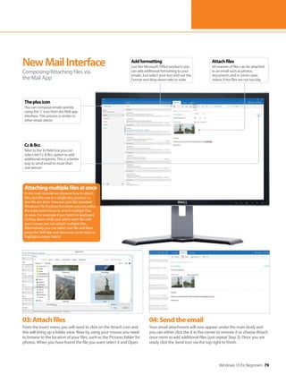Windows 10 for Beginners 79
03:Attachfiles
From the Insert menu you will need to click on the Attach icon and
this will bring up a folder view. Now by using your mouse you need
to browse to the location of your files, such as the Pictures folder for
photos. When you have found the file you want select it and Open.
04:Sendtheemail
Your email attachment will now appear under the main body and
you can either click the X in the corner to remove it or choose Attach
once more to add additional files (just repeat Step 3). Once you are
ready click the Send icon via the top right to finish.
NewMailInterface
Composing/Attaching files via
the Mail App
Attachingmultiplefilesatonce
In the main tutorial we showed how to attach
files, but this was in a single step process i.e.
one file at a time. However, just like standard
Windows File Explorer functions you can utilise
the keyboard/mouse to attach multiple files
at once. For example if you hold the keyboard
Ctrl key down while you select each file with
your mouse you can attach multiple files.
Alternatively you can select one file and then
press the Shift key and down/up cursor keys to
highlight a larger batch!
Attachfiles
All manner of files can be attached
to an email such as photos,
documents and in some cases
videos if the files are not too big
Addformatting
Just like Microsoft Office products you
can add additional formatting to your
emails. Just select your text and use the
Format and drop down tabs to suite
Cc&Bcc
Next to the To field box you can
select the Cc & Bcc option to add
additional recipients. This is a better
way to send email to more than
one person
Theplusicon
You can compose emails quickly
using the ‘+’ icon from the Mail app
interface. This process is similar to
other email clients
 