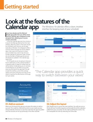 Gettingstarted
80 Windows 10 for Beginners
I
f you have already read the Mail and
People app guides then you will be aware
that the Calendar app is designed to work
alongside them, allowing you to access
contacts and email.
In fact the Calendar app even has a shortcut
to launch the Mail app directly from the main
interface. What this means is that there should
be a familiarity with how you use the app,
especially as Windows 10 is designed to filter a
common theme through the all of its default
apps. It also saves time having to re-input
account details if you want to tap into your
Google calendar for argument’s sake, as when
you use the Mail or People app the account
will already be available in the Calendar app
ready to go.
For this guide we are not going to showcase
how to add events, as this is being handled in
a separate guide on page 82. Instead what we
will be doing is simply giving you an overview
of what features you are likely to encounter
when you first launch the app itself. This will
include the interface, some of the settings
options and some of the key icons that can be
used to maximise the effectiveness of the app.
Let’s get started.
Lookatthefeaturesofthe
Calendarapp The Windows 10 calendar offers a clean, intuitive
interface for keeping track of your schedule!
“The Calendar app provides a quick
way to switch between your views”
01:Addanaccount
When you first launch the app you are given the option to add an
account. This could be a Microsoft account or you could use your
iCloud Calendar. However, to save time note how the app has pulled
over the accounts we set up previously in the other tutorials.
02:Adjustthelayout
Click ‘Ready to go’ to access the main interface. You will now see on
the far left your monthly snapshot and beneath this all the calendars
pulled from your account(s). On the right you’ll find the events. You
can manipulate the view by selecting one of the tabs.
 