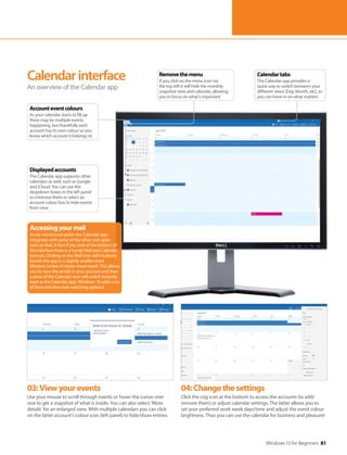 Windows 10 for Beginners 81
03:Viewyourevents
Use your mouse to scroll through events or hover the cursor over
one to get a snapshot of what is inside. You can also select ‘More
details’ for an enlarged view. With multiple calendars you can click
on the latter account’s colour icon (left panel) to hide/show entries.
04:Changethesettings
Click the cog icon at the bottom to access the accounts (to add/
remove them) or adjust calendar settings. The latter allows you to
set your preferred work week days/time and adjust the event colour
brightness. Thus you can use the calendar for business and pleasure!
Calendarinterface
An overview of the Calendar app
Accessingyourmail
As we mentioned earlier the Calendar app
integrates with some of the other core apps
such as Mail. In fact if you look at the bottom of
the interface there is a handy Mail and Calendar
icon set. Clicking on the Mail icon will intuitively
launch the app in a slightly smaller-sized
Window (unless it’s been maximised). This allows
you to view the emails in your account and then
a press of the Calendar icon will switch instantly
back to the Calendar app. Windows 10 adds a lot
of these intuitive task-switching options!
Calendartabs
The Calendar app provides a
quick way to switch between your
different views (Day, Month, etc), so
you can hone in on what matters
Removethemenu
If you click on the menu icon via
the top left it will hide the monthly
snapshot view and calendar, allowing
you to focus on what’s important
Displayedaccounts
The Calendar app supports other
calendars as well, such as Google
and iCloud. You can use the
dropdown boxes in the left panel
to minimise them or select an
account colour box to hide events
from view
Accounteventcolours
As your calendar starts to fill up
there may be multiple events
happening, but thankfully each
account has its own colour so you
know which account it belongs to
 