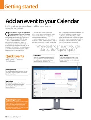 Gettingstarted
82 Windows 10 for Beginners
O
n the previous pages, we took a look
at what to expect from the Windows
10 Calendar app. In this guide we take
things a step further by showing you how to
actually add events to your Calendar app.
What’s useful is the events support a
number of different account types – for
example, you can add events to Google or
iCloud. Better still, any events you add will be
viewable on other devices that you own, such
as smartphones and tablets (as long as they
are logged into the same accounts).
Another useful feature that you get
when setting up events is the ability to set
reminders. The latter will usually pop up
before the event takes place.
Additionally you can invite other users to
access your events, and this is where it helps if
you have set up contacts in your People/Mail
app – mainly because the email addresses will
be instantly available as you start to type.
All of the above will be shown in the
guide below. Please note: in this example we
have added several account types already to
provide you with the best possible look at
how the multi-account events work.
AddaneventtoyourCalendar
In this guide we showcase how to add an event to your
Windows 10 Calendar
QuickEvents
Adding Quick Events to
the Calendar
Repeatinganevent
When creating an event you can also use the
Repeat option. This allows you to set which
days of the week the event should take
place. For example, if you do sports on a
particular day this feature will mean you only
have to set the event up once!
“When creating an event you can
also use the ‘Repeat’ option”
Keyininfo
The Quick Event is a small box that can
be used to fill in the event name and
start/stop days. Also you can set your
preferred account
Selectyourday
As well as using the New Event icon you can
also select a day directly from the Calendar
to add a Quick Event
Getinvited
If you add an event and invite someone to
join they will receive an email taking them
to a website. From here they can choose
whether to accept the event or not
Moredetails
The Quick Event also provides a More
Details icon, which allows you to add
further information that we showcased
in the tutorial
 