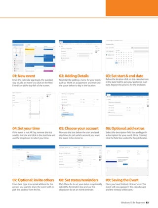 Windows 10 for Beginners 83
04:Setyourtime
If the event is not All Day, remove the tick
next to the box and click in the start box and
use the dropdown to select your time.
07:Optional:inviteothers
From here type in an email address for the
person you want to share the event with or
pick the address from the list.
05:Chooseyouraccount
Now use the box below the start and end
day/times to pick which account you want
the event to be stored in.
08:Setstatus/reminders
Click Show As to set your status or optionally
select the Reminders box and use the
dropdown to set an event reminder.
06:Optional:addextras
Select the description field box and type in
a description for your event. Once finished,
click the field box under the People header.
09:SavingtheEvent
Once you have finished click on Send. The
event will now appear in the calendar app
and the invite(s) will be sent.
01:Newevent
Once the Calendar app loads, the quickest
way to add an event is to click on the New
Event icon at the top-left of the screen.
02:AddingDetails
Next start by adding a name for your event,
such as ‘Work on assignment’ and then use
the space below to key in the location.
03:Setstart&enddate
Below the location click on the calendar icon
in the date field to pick your preferred start
date. Repeat this process for the end date.
 