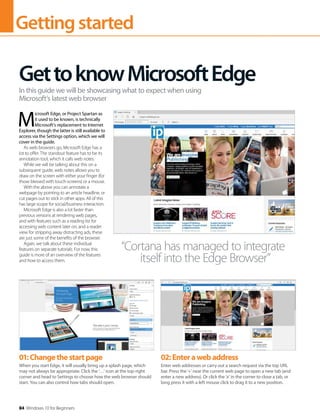 Gettingstarted
84 Windows 10 for Beginners
M
icrosoft Edge, or Project Spartan as
it used to be known, is technically
Microsoft’s replacement to Internet
Explorer, though the latter is still available to
access via the Settings option, which we will
cover in the guide.
As web browsers go, Microsoft Edge has a
lot to offer. The standout feature has to be its
annotation tool, which it calls web notes.
While we will be talking about this on a
subsequent guide, web notes allows you to
draw on the screen with either your finger (for
those blessed with touch-screens) or a mouse.
With the above you can annotate a
webpage by pointing to an article headline, or
cut pages out to stick in other apps. All of this
has large scope for social/business interaction.
Microsoft Edge is also a lot faster than
previous versions at rendering web pages,
and with features such as a reading list for
accessing web content later on, and a reader
view for stripping away distracting ads, these
are just some of the benefits of the browser.
Again, we talk about these individual
features on separate tutorials. For now, this
guide is more of an overview of the features
and how to access them.
GettoknowMicrosoftEdge
In this guide we will be showcasing what to expect when using
Microsoft’s latest web browser
“Cortana has managed to integrate
itself into the Edge Browser”
01:Changethestartpage
When you start Edge, it will usually bring up a splash page, which
may not always be appropriate. Click the ‘…’ icon at the top-right
corner and head to Settings to choose how the web browser should
start. You can also control how tabs should open.
02:Enterawebaddress
Enter web addresses or carry out a search request via the top URL
bar. Press the ‘+’ near the current web page to open a new tab (and
enter a new address). Or click the ‘x’ in the corner to close a tab, or
long press it with a left mouse click to drag it to a new position.
 