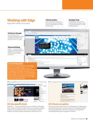 Windows 10 for Beginners 85
03:Usespecifictools
Under the ‘…’ icon are useful tools. You can find text on the page,
print or open an InPrivate window (browse a site without tracking
cookies). You can also launch the current web page in Internet
Explorer. Or head to Settings>Advanced to add a Home icon.
04:Chooseanoption
The top row of icons allow access to the Reading view, add pages to
Favourites/Reading list, or provide options for managing the latter
and viewing downloads. The note and share icons are great for
annotating/sharing your web pages with others.
WorkingwithEdge
Edge offers plenty of functions
CortanaIntegration
Believe it or not, Cortana (Windows 10 virtual digital
assistant) has managed to integrate itself into the Edge
Browser, and it provides a useful feature for those
interested in discovering words on the page. For example,
if you highlight a word and then right click it, you can
choose the option ‘Ask Cortana’. From the resulting box-
out (which appears on the right) you sometimes have the
option to click on a play icon to hear the word spoken
(or view a definition). Additionally, you have the ability to
search/access supporting article(s).
DeveloperTools
The Developer Tools are more
useful for those who like to create
or maintain web pages, as it helps
identify problems
InPrivatewindow
Like most modern browsers, you
now have the option to browse in
private, as web pages you visit will
not be tracked
AdvancedSettings
Via the ‘…’ icon you can also
explore the Settings>Advanced
Settings to turn on pop-up
blockers and add a Home-
screen icon
Findtextonthepage
The Find option, when
activated, will appear just below
the URL bar, and allow you to
quickly find items on a page
 