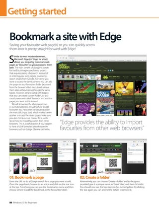 Gettingstarted
86 Windows 10 for Beginners
S
imilar to most modern browsers,
Microsoft Edge (or ‘Edge’ for short)
allows you to quickly bookmark web
pages as ‘favourites’ so you can access them
later. The main benefit of doing this speaks
for itself, but imagine you have a project
that requires plenty of research. Instead of
re-entering your web page(s) or viewing
search results from Google every time you
want to access the same content, you can add
the pages to your Favourites folder (accessed
from the browser’s Hub menu) and retrieve
them later without going through the same
hassle. However, what’s useful with Edge is
that you can create custom folders, so you
could create one called ‘Research’ and add the
pages you want to this instead.
We will showcase the above processes
in our tutorial below, including how to add
favourites to a Favourites bar (located under
the main URL input box), which makes it even
quicker to access the saved pages. Make sure
you also check out our boxout for a useful
tip on how to import favourites from other
browsers. This is a useful option if you happen
to have a lot of favourites already saved in
browsers such as Google Chrome or Firefox.
BookmarkasitewithEdge
Saving your favourite web page(s) so you can quickly access
them later is pretty straightforward with Edge!
“Edge provides the ability to import
favourites from other web browsers”
01:Bookmarkapage
Enter the URL or do a Google search for a page you want to add.
Once the page loads, browse to an article and click on the star icon
at the top. From here you can give the bookmark a name and then
choose where to add the bookmark, ie the Favourites folder.
02:Createafolder
Alternatively you can choose ‘Create a folder’ and in the space
provided give it a unique name, ie ‘Great Sites’, and then click Add.
You should now see the top star icon has turned yellow. By clicking
the star again you can amend the details or remove it.
 
