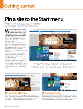 Gettingstarted
88 Windows 10 for Beginners
W
e won’t go into too much depth
about the Windows Start menu,
as this is covered on page 52, but
let’s just say the tile system has the ability
to incorporate more than just applications.
With Microsoft Edge, the latest browser to
replace Internet Explorer, you can now pin
your favourite websites/pages to the Windows
Start menu as well.
Once the web page is in the Start menu,
you can then manipulate the tile to a certain
degree. For example, you can manage how
much space it takes up by adjusting its size
and group it under specific headings
(basically do most things as you would with a
normal tile).
What’s also useful is the icons change
depending on what you pin. However, the
task of pinning to the Start menu is the core
focus of our guide here.
It’s just a simple feature, but one that could
save you a lot of time when you need to
access web content – instead of heading to
the Edge browser and then typing the URL in
or accessing it from the favourites bar, you can
just select it from the Start menu and away
you go.
PinasitetotheStartmenu
Another way to access your favourite website or
specific page is via the Windows Start menu
“You can now pin your favourite
websites to the Windows Start menu”
01:FindingtheURLtopin
Once you have launched Microsoft Edge, you first need to key in a
URL or access a page from the favourites bar/folder (see page 86 for
adding bookmarks). Once the page is loaded and appears on screen,
click on the ‘…’ icon at the top right and choose ‘Pin to Start’.
02:Findpinandresize
Click on the Windows Start menu and scroll to view the pin. You can
drag the tile (long press with left-click) to a new position or adjust the
size by right-clicking and selecting ‘resize’. Note, if the tile is small, you
can discover what the icon is by hovering your cursor over it.
 