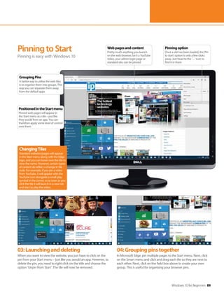 Windows 10 for Beginners 89
03:Launchinganddeleting
When you want to view the website, you just have to click on the
pin from your Start menu – just like you would an app. However, to
delete the pin, you need to right-click on the title and choose the
option ‘Unpin from Start’. The tile will now be removed.
04:Groupingpinstogether
In Microsoft Edge, pin multiple pages to the Start menu. Next, click
on the Smart menu and click and drag each tile so they are next to
each other. Next, click on the field box above to create your own
group. This is useful for organising your browser pins.
PinningtoStart
Pinning is easy with Windows 10
ChangingTiles
Standard websites/pages will appear
in the Start menu along with the Edge
logo, and you can hover over the tile to
view the name. However, certain types
of content do reflect a change in tile
style. For example, if you pin a video
from YouTube, it will appear with the
YouTube icon alongside a small play
symbol in the corner, so as soon as you
click the tile it will launch in a new tab
and start to play the video.
Pinningoption
Once a site has been loaded, the ‘Pin
to start’ option is only a few clicks
away. Just head to the ‘…’ icon to
find it in there
Webpagesandcontent
Pretty much anything you launch
on the web browser, be it a YouTube
video, your admin login page or
standard site, can be pinned
GroupingPins
A better way to utilise the web tiles
is to organise them into groups. This
way you can separate them away
from the default apps
PositionedintheStartmenu
Pinned web pages will appear in
the Start menu as a tile – just like
they would from an app. You can
therefore apply some level of control
over them
 