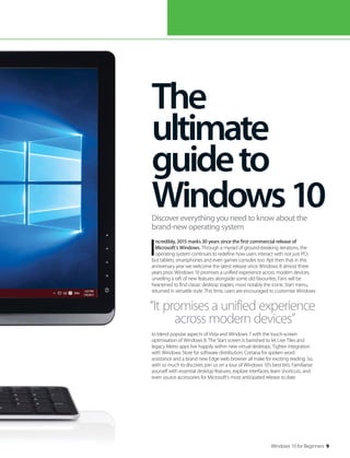 Windows 10 for Beginners 9
I
ncredibly, 2015 marks 30 years since the first commercial release of
Microsoft’s Windows. Through a myriad of ground-breaking iterations, the
operating system continues to redefine how users interact with not just PCs
but tablets, smartphones and even games consoles too. Apt then that in this
anniversary year we welcome the latest release since Windows 8 almost three
years prior. Windows 10 promises a unified experience across modern devices,
unveiling a raft of new features alongside some old favourites. Fans will be
heartened to find classic desktop staples, most notably the iconic Start menu,
returned in versatile style. This time, users are encouraged to customise Windows
to blend popular aspects of Vista and Windows 7 with the touch-screen
optimisation of Windows 8. The Start screen is banished to let Live Tiles and
legacy Metro apps live happily within new virtual desktops. Tighter integration
with Windows Store for software distribution, Cortana for spoken word
assistance and a brand new Edge web browser all make for exciting reading. So,
with so much to discover, join us on a tour of Windows 10’s best bits. Familiarise
yourself with essential desktop features, explore interfaces, learn shortcuts, and
even source accessories for Microsoft’s most anticipated release to date.
The
ultimate
guideto
Windows10Discover everything you need to know about the
brand-new operating system
“It promises a unified experience
across modern devices”
 