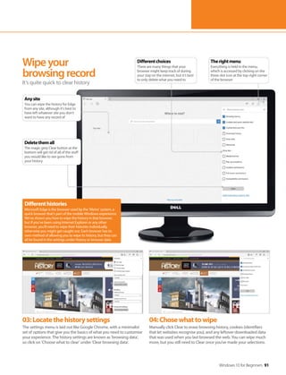 Windows 10 for Beginners 91
03:Locatethehistorysettings
The settings menu is laid out like Google Chrome, with a minimalist
set of options that give you the basics of what you need to customise
your experience. The history settings are known as ’browsing data’,
so click on ‘Choose what to clear’ under ’Clear browsing data’.
04:Chosewhattowipe
Manually click Clear to erase browsing history, cookies (identifiers
that let websites recognise you), and any leftover downloaded data
that was used when you last browsed the web. You can wipe much
more, but you still need to Clear once you’ve made your selections.
Wipeyour
browsingrecord
It’s quite quick to clear history
Differenthistories
Microsoft Edge is the browser used by the ’Metro’ system, a
quick browser that’s part of the mobile Windows experience.
We’ve shown you how to wipe the history in that browser,
but if you’ve been using Internet Explorer or any other
browser, you’ll need to wipe their histories individually,
otherwise you might get caught out. Each browser has its
own method of allowing you to wipe its history, but they can
all be found in the settings under history or browser data.
Therightmenu
Everything is held in the menu,
which is accessed by clicking on the
three-dot icon at the top-right corner
of the browser
Differentchoices
There are many things that your
browser might keep track of during
your stay on the internet, but it’s best
to only delete what you need to
Anysite
You can wipe the history for Edge
from any site, although it’s best to
have left whatever site you don’t
want to have any record of
Deletethemall
The magic grey Clear button at the
bottom will get rid of all of the stuff
you would like to see gone from
your history
 