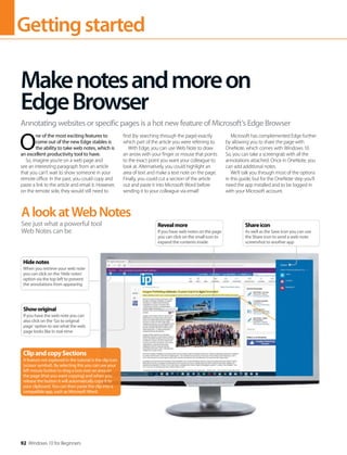 Gettingstarted
92 Windows 10 for Beginners
O
ne of the most exciting features to
come out of the new Edge stables is
the ability to take web notes, which is
an excellent productivity tool to have.
So, imagine you’re on a web page and
see an interesting paragraph from an article
that you can’t wait to show someone in your
remote office. In the past, you could copy and
paste a link to the article and email it. However,
on the remote side, they would still need to
find (by searching through the page) exactly
which part of the article you were referring to.
With Edge, you can use Web Note to draw
an arrow with your finger or mouse that points
to the exact point you want your colleague to
look at. Alternatively, you could highlight an
area of text and make a text note on the page.
Finally, you could cut a section of the article
out and paste it into Microsoft Word before
sending it to your colleague via email!
Microsoft has complemented Edge further
by allowing you to share the page with
OneNote, which comes with Windows 10.
So, you can take a screengrab with all the
annotations attached. Once in OneNote, you
can add additional notes.
We’ll talk you through most of the options
in this guide, but for the OneNote step you’ll
need the app installed and to be logged in
with your Microsoft account.
Makenotesandmoreon
EdgeBrowser
Annotating websites or specific pages is a hot new feature of Microsoft’s Edge Browser
AlookatWebNotes
See just what a powerful tool
Web Notes can be
ClipandcopySections
A feature not explored in the tutorial is the clip icon
(scissor symbol). By selecting this you can use your
left mouse button to drag a box over an area on
the page (that you want copying) and when you
release the button it will automatically copy it to
your clipboard. You can then paste the clip into a
compatible app, such as Microsoft Word.
Hidenotes
When you retrieve your web note
you can click on the ‘Hide notes’
option via the top left to prevent
the annotations from appearing
Showoriginal
If you have the web note you can
also click on the ‘Go to original
page’ option to see what the web
page looks like in real-time
Shareicon
As well as the Save icon you can use
the Share icon to send a web-note
screenshot to another app
Revealmore
If you have web notes on the page
you can click on the small icon to
expand the contents inside
 