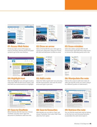 Windows 10 for Beginners 93
04:Highlighttext
Click the highlighter icon and again to pick a
colour/size. With the left mouse button, click
and hold over words/sentences to highlight.
07:SavetoOneNote
When finished, click the Save icon. Choose
‘OneNote’ and click ‘Send’. Open the
document in OneNote to add more info.
05:Addanote
Select the ‘Add a typed note’ icon and using
the left mouse button, click near the drawn
arrow and type in your text.
08:Savetofavourites
Alternatively, you can click on ‘Save’ and
choose ‘Favourites’, then select ‘Add’. Now
select the ‘Exit’ option.
06:Manipulatethenote
Click on the screen to add more notes. Or
select the top-left corner of a note to drag it
to a different position or hide/reveal it.
09:Retrievethenote
You can find the saved web note by clicking
on the Hub icon and choosing Favourites.
Locate/select the web note to open it.
01:AccessWebNotes
At the top-right corner of the page you
want to annotate, click the pencil-and-paper
symbol to go to the note interface.
02:Drawanarrow
Click on the far-left Pen icon. Click again to
choose pen colour/size. Using your mouse,
left click and hold down to draw an arrow.
03:Erasemistakes
Select the rubber symbol. With the left
mouse button click/hold, then swipe across
to remove the offending part(s) and re-do.
 