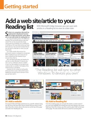 Gettingstarted
94 Windows 10 for Beginners
S
imilar to its competitors, Microsoft has
implemented a Reading list function
into its Edge web browser, which allows
you to save web articles for reading later on.
You may be thinking what is the difference
between this and bookmarking a web site/
article? This can be answered by simply
saying there are similarities, but a reading list
is a bit like an RSS news feed, where you have
items that you may not want to keep hold of,
but still want to read later on when you get
back home.
So, in other words, they are less of a
permanent solution compared to a bookmark.
With a reading list you won’t have tons of
items cluttering up the interface (if you
remove them, that is).
Also, with Microsoft Edge, the Reading list
will sync to other Windows 10 devices you
own, such as a Windows phone or tablet –
so you can start reading on one device and
continue later on another. The fluidity of the
whole process is wonderful.
However, for this tutorial, we will quickly
showcase how to save a web article to your
Reading list and also how to remove it once
you are done with it.
Addawebsite/articletoyour
Readinglist With Microsoft’s Edge browser, you can save web
articles in a Reading list to view at a later date
“The Reading list will sync to other
Windows 10 devices you own”
01:Addawebsite
First, launch Microsoft Edge and browse to a specific website (using
the URL bar at the top). Next, find an article that you want to read
later. Once this is done, click on the star icon at the top of the page
and select the ‘Reading list’ tab.
02:AddtoReadinglist
From the resulting page, you can give the article a custom name if
you wish (just highlight the existing text and start typing in the name
field box). Once this is done, you then need to select ‘Add’ at the base
of the page. The web article will now be saved for accessing later.
 