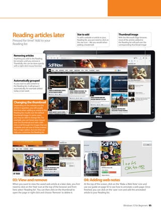 Windows 10 for Beginners 95
03:Viewandremove
When you want to view the saved web article at a later date, you first
need to click on the ‘Hub’ icon at the top of the browser and from
here select ‘Reading list’. You can then click on the thumbnail to
open the page or right-click and choose ‘Remove’ to delete it.
04:Addingwebnotes
At the top of the screen, click on the ‘Make a Web Note’ icon and
use our guide on page 92 to see how to annotate a web page. Once
finished, you can click on the ‘save’ icon and add the annotated
article to your Reading list.
Readingarticleslater
Pressed for time? Add to your
Reading list
Changingthethumbnail
Depending on the website and the
article in question, you will usually
find that when adding an article to the
Reading list, it pulls over the default
thumbnail image. In some cases,
you may be able to change this. For
example, you can hover your mouse
over the thumbnail and with a left-
click scroll through the images that are
available and use one of these instead.
Not a major option, but one that can
help you customise the Reading list.
Thumbnailimage
With the Microsoft Edge browser,
most of the articles added to
the Reading list will pull over the
corresponding thumbnail image
Startoadd
To add a website or article to your
Reading list, you just need to click on
the star icon – like you would when
adding a bookmark
Removingarticles
Anything you add to the Reading
list remains until you remove it.
Thankfully, this can be done quickly
with a right-click mouse function
Automaticallygrouped
As you start to add content to
the Reading list, it will group it
automatically, for example added
today or last week
 