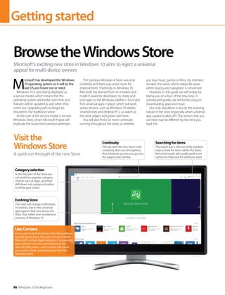 Gettingstarted
96 Windows 10 for Beginners
M
icrosoft has developed the Windows
10 operating system so it will be the
last OS you’ll ever see or need.
Windows 10 is now being deployed as
a service model, which means that the
operating system will evolve over time, and
features will be updated as and when they
come out. Upgrading will no longer be
required in the traditional sense.
At the core of the service model is its new
Windows Store, which Microsoft hopes will
eradicate the issues from previous attempts.
The previous Windows 8 Store was a bit
cluttered, and there was some room for
improvement. Thankfully, in Windows 10,
Microsoft has learned from its mistakes and
made it easier for developers to create and
port apps to the Windows platform. You’ll also
find universal apps in place, which will work
across devices, such as Windows 10 tablets,
smartphones and desktop PCs, so watch as
the store adapts and grows over time.
You will also find a lot more continuity
running throughout the store, so whether
you buy music, games or films, the interface
remains the same, which makes life easier
when buying and navigation is concerned.
However, in this guide we will simply be
taking you on a tour of the new look. In
subsequent guides, we will be focusing on
downloading apps and music.
Our only stipulation is due to the evolving
nature of the store (especially when universal
app supports takes off). The version that you
see here may be different by the time you
read this.
BrowsetheWindowsStore
Microsoft’s exciting new store in Windows 10 aims to inject a universal
appeal for multi-device owners
Visitthe
WindowsStore
A quick run through of the new Store
UseCortana
If you want to look for items in the Store without
actually launching it, then you can use Cortana
(Microsoft’s virtual digital assistant). For example,
type ‘batman’ into the universal search bar –
near the Start menu – and Cortana will return
any results it finds, including those from the
Windows Store.
Categoryselection
At the top part of the Store you
can pick from popular category
choices such as Apps, and then
drill down sub-category headers
to refine your choice
EvolvingStore
The store will change as Windows
10 evolves, due to the universal
app support that runs across the
Xbox One, tablet and smartphone
versions of Windows 10
Searchingforitems
The search bar is still one of the quickest
ways to look for items within the Store.
Returned results will usually yield more
options to help look for what you want
Continuity
The key with the new Store is the
continuity that runs throughout,
thus whatever section you go into,
the pages looks familiar
 