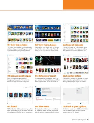 Windows 10 for Beginners 97
04:Browsespecificapps
From the front interface click App
Categories. Now use the left section to
browse for apps in specific categories.
07:Search
Click on the top-right search box, type, then
press Return. Results will be shown. You can
refine the search further via the left options.
05:Refineyoursearch
To fine tune what you want to search for,
you can also use the top tabs and pick from
either Apps, Games, Music or Films & TV.
08:Viewitems
Once you find an item you want to look
at, like a film or app, you can click on the
thumbnail to view additional information.
06:Scrollasbefore
The interface remains the same as the front
page, so use the options below and scroll
through the page just as you did before.
09:Lookatyouroptions
Next to the search box, click the small circle.
This will open up your account-specific
options, such as ‘My Library’.
01:Viewthesections
The Home page displays the most popular
sections. Use your mouse/finger and scroll
down the page to view additional items.
02:Viewmorechoices
Try hovering your mouse over the edge of
each section to reveal an arrow. This will
allow you to scroll through more choices.
03:Showalltheapps
Click on the ‘Show All’ icon to reveal all the
apps in that section. When you have done
this, click the back button at the top left.
 