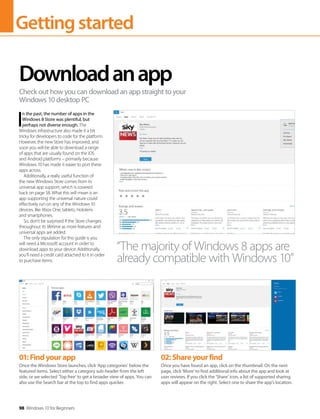 Gettingstarted
98 Windows 10 for Beginners
I
n the past, the number of apps in the
Windows 8 Store was plentiful, but
perhaps not diverse enough. The
Windows infrastructure also made it a bit
tricky for developers to code for the platform.
However, the new Store has improved, and
soon you will be able to download a range
of apps that are usually found on the iOS
and Android platforms – primarily because
Windows 10 has made it easier to port these
apps across.
Additionally, a really useful function of
the new Windows Store comes from its
universal app support, which is covered
back on page 58. What this will mean is an
app supporting the universal nature could
effectively run on any of the Windows 10
devices, like Xbox One, tablets, Hololens
and smartphones.
So, don’t be surprised if the Store changes
throughout its lifetime as more features and
universal apps are added.
The only stipulation for this guide is you
will need a Microsoft account in order to
download apps to your device. Additionally,
you’ll need a credit card attached to it in order
to purchase items.
Downloadanapp
Check out how you can download an app straight to your
Windows 10 desktop PC
“The majority of Windows 8 apps are
already compatible with Windows 10”
01:Findyourapp
Once the Windows Store launches, click ‘App categories’ below the
featured items. Select either a category sub-header from the left
side, or we selected ‘Top free’ to get a broader view of apps. You can
also use the Search bar at the top to find apps quicker.
02:Shareyourfind
Once you have found an app, click on the thumbnail. On the next
page, click ‘More’ to find additional info about the app and look at
user reviews. If you click the ‘Share’ icon, a list of supported sharing
apps will appear on the right. Select one to share the app’s location.
 