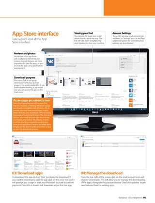 Windows 10 for Beginners 99
03:Downloadapps
To download the app click on ‘Free’ to initiate the download. If
you want to download a paid-for app, click on the price icon and it
will prompt you to sign in with your Microsoft account to confirm
payment. Once this is done it will download as per the free app.
04:Managethedownload
From the top right of the screen click on the small account icon and
choose ‘Downloads’. This will allow you to manage the downloading
of the apps. Alongside this you can choose ‘Check for updates’ to get
new features/fixes for existing apps.
AppStoreinterface
Take a quick look at the App
Store interface
Accessappsyoualreadyown
One of the great features of the new OS is
that the majority of existing Windows 8 apps
are already compatible with Windows 10. As
a result, you may have several apps in your
library that you can download without having
the hassle of searching for them. The trick is to
click on your small account icon (next to the
search bar) and choose ‘My Library’. In here
it will list all of the compatible content you
have purchased from the new and older store.
Simply use the downward icon next to an app
to start the download process.
AccountSettings
If you click on your small account icon
and head to ‘Settings’ you can also find
additional options for controlling how
updates are downloaded
Sharingyourfind
You can use the Share icon to tell
others about a particular app. The
link will take them straight to the
store location on their own machine
Reviewsandphotos
At the base of an app there
will usually be screenshots and
reviews to read. Reviews are more
important for paid-for apps, so you
know if the app is any good before
purchasing it
Downloadprogress
Once you click on an app to
download, it will show a small
progress bar underneath. After it has
finished downloading, it will install
and you can access the app via the
Start menu
 