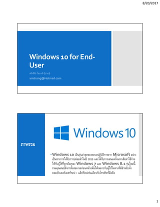 8/20/2017
1
Windows 10 for End-
User
สมิทธิชัย ไชยวงศ์ (อ.รอง)
smitrong@Hotmail.com
ภาพรวม
Windows 10 เป็นรุ่นล่าสุดของระบบปฏิบัติการจาก Microsoft อย่าง
เป็นทางการได้รับการปล่อยตัวในปี 2015 และได้รับการเสนอครังแรกเสียค่าใช้จ่าย
ให้กับผู้ใช้ทีถูกต้องของ Windows 7 และ Windows 8.1 รุ่นใหม่นี
รวมคุณสมบัติจากทังสองงวดก่อนหน้าเพือให้เหมาะกับผู้ใช้ในทางทีดีสําหรับทัง
คอมพิวเตอร์เดสก์ทอป / แล็ปท็อปเช่นเดียวกับโทรศัพท์มือถือ
 