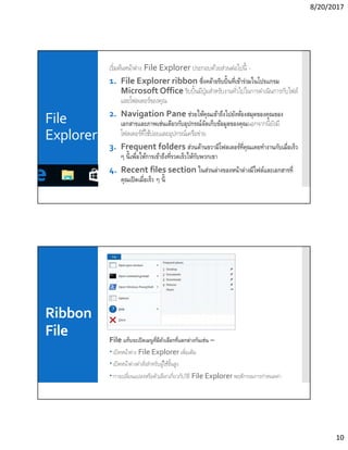 8/20/2017
10
File
Explorer
เริมต้นหน้าต่าง File Explorer ประกอบด้วยส่วนต่อไปนี -
1. File Explorer ribbon ซึงคล้ายริบบินทีเข้าร่วมในโปรแกรม
Microsoft Office ริบบินมีปุ่มสําหรับงานทัวไปในการดําเนินการกับไฟล์
และโฟลเดอร์ของคุณ
2. Navigation Pane ช่วยให้คุณเข้าถึงไปยังห้องสมุดของคุณของ
เอกสารและภาพเช่นเดียวกับอุปกรณ์จัดเก็บข้อมูลของคุณนอกจากนียังมี
โฟลเดอร์ทีใช้บ่อยและอุปกรณ์เครือข่าย
3. Frequent folders ส่วนด้านขวามีโฟลเดอร์ทีคุณเคยทํางานกับเมือเร็ว
ๆ นีเพือให้การเข้าถึงทีรวดเร็วให้กับพวกเขา
4. Recent files section ในส่วนล่างของหน้าต่างมีไฟล์และเอกสารที
คุณเปิดเมือเร็ว ๆ นี
Ribbon
File File แท็บจะเปิดเมนูทีมีตัวเลือกทีแตกต่างกันเช่น –
 เปิดหน้าต่าง File Explorer เพิมเติม
 เปิดหน้าต่างคําสังสําหรับผู้ใช้ขันสูง
 การเปลียนแปลงหรือตัวเลือกเกียวกับวิธี File Explorer พฤติกรรมการกําหนดค่า
 