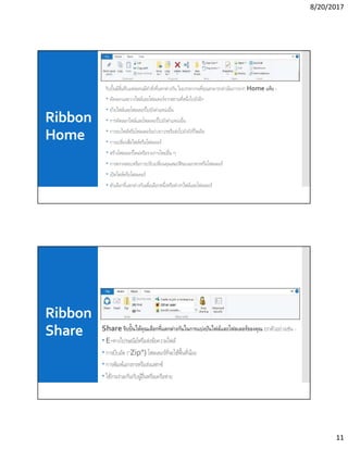8/20/2017
11
Ribbon
Home
ริบบินมีสีแท็บแต่ละคนมีคําสังทีแตกต่างกัน ในบรรดางานทีคุณสามารถดําเนินการจาก Home แท็บ -
 คัดลอกและวางไฟล์และโฟลเดอร์จากสถานทีหนึงไปยังอีก
 ย้ายไฟล์และโฟลเดอร์ไปยังตําแหน่งอืน
 การคัดลอกไฟล์และโฟลเดอร์ไปยังตําแหน่งอืน
 การลบไฟล์หรือโฟลเดอร์อย่างถาวรหรือส่งไปยังถังรีไซเคิล
 การเปลียนชือไฟล์หรือโฟลเดอร์
 สร้างโฟลเดอร์ใหม่หรือรายการใหม่อืน ๆ
 การตรวจสอบหรือการปรับเปลียนคุณสมบัติของเอกสารหรือโฟลเดอร์
 เปิดไฟล์หรือโฟลเดอร์
 ตัวเลือกทีแตกต่างกันเพือเลือกหนึงหรือต่างๆไฟล์และโฟลเดอร์
Ribbon
Share Share ริบบินให้คุณเลือกทีแตกต่างกันในการแบ่งปันไฟล์และโฟลเดอร์ของคุณ ยกตัวอย่างเช่น -
 E-ทางไปรษณีย์หรือส่งข้อความไฟล์
 การบีบอัด (“Zip”) โฟลเดอร์ทีจะใช้พืนทีน้อย
 การพิมพ์เอกสารหรือส่งแฟกซ์
 ใช้งานร่วมกันกับผู้อืนหรือเครือข่าย
 