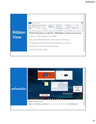 8/20/2017
12
Ribbon
View
View ริบบินช่วยให้คุณสามารถเปลียนวิธีการ Windows แสดงไฟล์และโฟลเดอร์ของคุณ
บางส่วนของการเปลียนแปลงทีคุณสามารถทําให้ทีนีมี -
 เพิมบานหน้าต่างเพิมเติมเพือแสดงตัวอย่างหรือรายละเอียดของไฟล์ของคุณ
 การเปลียนรูปแบบของไฟล์และโฟลเดอร์จากไอคอนทีจะแสดงรายการและอืน ๆ
 เรียงลําดับและการจัดเรียงเนือหาของโฟลเดอร์ของคุณ
 การซ่อนโฟลเดอร์ทีเลือกหรือไฟล์
เดสก์ทอปเสมือน
 Step 1 – คลิกดูงานบนทาสก์บาร์
 Step 2 - คลิกที“สก์ท็อปใหม่” ตัวเลือกทีมุมขวาล่าง คุณสามารถเข้าถึงหรือลบสก์ท็อปใหม่โดยคลิกที Task View อีกครัง
 