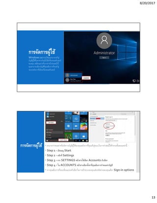 8/20/2017
13
การจัดการผู้ใช้
Windows 10 ช่วยให้คุณสามารถเข้าสู่
บัญชีผู้ใช้ทีแตกต่างกันเมือใช้เครืองคอมพิวเตอร์
ของคุณ เหมือนอย่างทีเรากล่าวถึงก่อนหน้านี
คุณสามารถเลือกบัญชีทีคุณต้องการทีจะเข้าสู่
ระบบหลังจากทีเปิดเครืองคอมพิวเตอร์
การจัดการผู้ใช้  สามารถกําหนดค่าหรือจัดการบัญชีผู้ใช้ของคุณหลังจากทีคุณเข้าสู่ระบบในการทําเช่นนีให้ทําตามขันตอนเหล่านี. -
 Step 1 - เปิดเมนู Start
 Step 2 - คลิกที Settings
 Step 3 - จาก SETTINGS หน้าต่างให้เลือก Accounts ตัวเลือก
 Step 4 - ใน ACCOUNTS หน้าต่างเลือกตังค่าทีคุณต้องการกําหนดค่าบัญชี
 หากคุณต้องการทีจะเปลียนแปลงตัวเลือกในการเข้าระบบของคุณเช่นรหัสผ่านของคุณเลือก Sign-in options
 