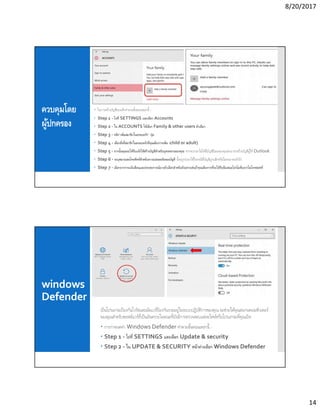 8/20/2017
14
ควบคุมโดย
ผู้ปกครอง
 ในการสร้างบัญชีของเด็กทําตามขันตอนเหล่านี -
 Step 1 - ไปที SETTINGS และเลือก Accounts
 Step 2 - ใน ACCOUNTS ให้เลือก Family & other users ตัวเลือก
 Step 3 - คลิก“เพิมสมาชิกในครอบครัว” ปุ่ม
 Step 4 - เลือกสิงทีสมาชิกในครอบครัวทีคุณต้องการเพิม (child or adult)
 Step 5 - จากนันคุณจะได้รับแจ้งให้สร้างบัญชีสําหรับบุตรหลานของคุณ หากพวกเขาไม่ได้มีบัญชีอีเมลของคุณสามารถสร้างบัญชีผู้ใช้ Outlook
 Step 6 - ระบุหมายเลขโทรศัพท์สําหรับความปลอดภัยของบัญชี นีจะถูกนํามาใช้ในกรณีทีบัญชีถูกแฮ็กหรือไม่สามารถเข้าถึง
 Step 7 - เลือกจากการแจ้งเตือนและประสบการณ์บางตัวเลือกสําหรับตัวอย่างเช่นถ้าคุณต้องการทีจะได้รับข้อเสนอโปรโมชันจากไมโครซอฟท์
windows
Defender
เป็นโปรแกรมป้องกันไวรัสและมัลแวร์ป้องกันรวมอยู่ในระบบปฏิบัติการของคุณ จะช่วยให้คุณสแกนคอมพิวเตอร์
ของคุณสําหรับซอฟต์แวร์ทีเป็นอันตรายในขณะทียังมีการตรวจสอบแต่ละไฟล์หรือโปรแกรมทีคุณเปิด
 การกําหนดค่า Windows Defender ทําตามขันตอนเหล่านี -
 Step 1 - ไปที SETTINGS และเลือก Update & security
 Step 2 - ใน UPDATE & SECURITY หน้าต่างเลือก Windows Defender
 