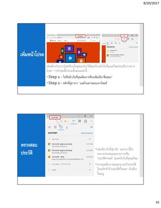 8/20/2017
16
เพิมหน้าโปรด
เช่นเดียวกับเบราว์เซอร์ส่วนใหญ่ขอบช่วยให้คุณเก็บหน้าเว็บทีคุณเข้าชมบ่อยเป็น“รายการ
โปรด” การทําเช่นนีทําตามขันตอนเหล่านี -
Step 1 - ไปทีหน้าเว็บทีคุณต้องการทีจะเพิมเป็น“ชืนชอบ”
Step 2 - คลิกทีปุ่ม“ดาว” บนด้านขวาของเบราว์เซอร์
ตรวจสอบ
ประวัติ
เช่นเดียวกับทีปุ่ม“ฮับ” นอกจากนียัง
สามารถนําเสนอคุณรายการหรือ
“ประวัติศาสตร์” ของหน้าเว็บทีคุณเข้าชม
หากคุณต้องการคุณสามารถล้างประวัติ
โดยคลิกที“ล้างประวัติทังหมด” ตัวเลือก
ในเมนู
 