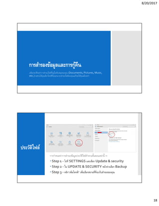 8/20/2017
18
การสํารองข้อมูลและการกู้คืน
แฟ้มประวัติจะทําการสํารองไฟล์ทีอยู่ในห้องสมุดของคุณ (Documents, Pictures, Music,
etc.) จะช่วยให้คุณเลือกไดรฟ์ทีคุณสามารถสํารองไฟล์ของคุณแล้วขอให้คุณเมือจะทํา
ประวัติไฟล์
การกําหนดค่าการสํารองข้อมูลประวัติไฟล์ทําตามขันตอนเหล่านี –
 Step 1 - ไปที SETTINGS และเลือก Update & security
 Step 2 - ใน UPDATE & SECURITY หน้าต่างเลือก Backup
 Step 3 - คลิก“เพิมไดรฟ์” เพือเลือกสถานทีทีจะเก็บสํารองของคุณ
 