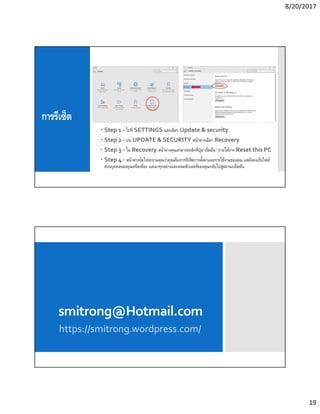 8/20/2017
19
การรีเซ็ต
 Step 1 - ไปที SETTINGS และเลือก Update & security
 Step 2 - บน UPDATE & SECURITY หน้าต่างเลือก Recovery
 Step 3 - ใน Recovery หน้าต่างคุณสามารถคลิกทีปุ่ม“เริมต้น” ภายใต้การ Reset this PC
 Step 4 - หน้าต่างถัดไปจะถามคุณว่าคุณต้องการรีเซ็ตการตังค่าและการใช้งานของคุณ แต่ยังคงเก็บไฟล์
ส่วนบุคคลของคุณหรือเพียง แต่เอาทุกอย่างและคอมพิวเตอร์ของคุณกลับไปสู่สถานะเริมต้น
smitrong@Hotmail.com
https://smitrong.wordpress.com/
 
