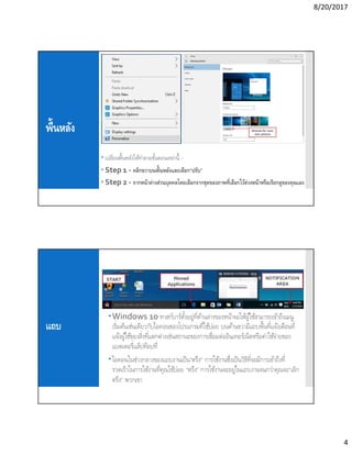 8/20/2017
4
พืนหลัง
 เปลียนพืนหลังให้ทําตามขันตอนเหล่านี -
 Step 1 - คลิกขวาบนพืนหลังและเลือก“ปรับ”
 Step 2 - จากหน้าต่างส่วนบุคคลโดยเลือกจากชุดของภาพทีเลือกไว้ล่วงหน้าหรือเรียกดูของคุณเอง
แถบ
Windows 10 ทาสก์บาร์ตังอยู่ทีด้านล่างของหน้าจอให้ผู้ใช้สามารถเข้าถึงเมนู
เริมต้นเช่นเดียวกับไอคอนของโปรแกรมทีใช้บ่อย บนด้านขวามีแถบพืนทีแจ้งเตือนที
แจ้งผู้ใช้ของสิงทีแตกต่างเช่นสถานะของการเชือมต่ออินเทอร์เน็ตหรือค่าใช้จ่ายของ
แบตเตอรีแล็ปท็อปที
ไอคอนในช่วงกลางของแถบงานเป็น“ตรึง” การใช้งานซึงเป็นวิธีทีจะมีการเข้าถึงที
รวดเร็วในการใช้งานทีคุณใช้บ่อย “ตรึง” การใช้งานจะอยู่ในแถบงานจนกว่าคุณจะ“เลิก
ตรึง” พวกเขา
 