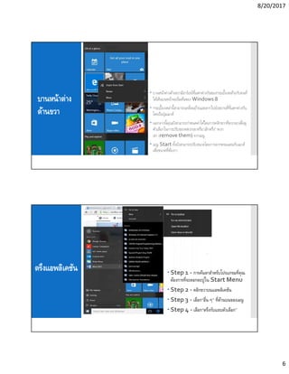 8/20/2017
6
บานหน้าต่าง
ด้านขวา
 บานหน้าต่างด้านขวามีอาร์เรย์ทีแตกต่างกันของกระเบืองคล้ายกับคนที
ได้เห็นบนหน้าจอเริมต้นของ Windows 8
 กระเบืองเหล่านีสามารถเคลือนย้ายและลากไปยังสถานทีทีแตกต่างกัน
โดยถือปุ่มเมาส์
 นอกจากนีคุณยังสามารถกําหนดค่าได้โดยการคลิกขวาทีพวกเขาเพือดู
ตัวเลือกในการปรับขนาดพวกเขาหรือ“เลิกตรึง” พวก
เขา (remove them) จากเมนู
 เมนู Start ทังยังสามารถปรับขนาดโดยการลากพรมแดนกับเมาส์
เพือขนาดทีต้องกา
ตรึงแอพลิเคชัน  Step 1 - การค้นหาสําหรับโปรแกรมทีคุณ
ต้องการทีจะตอกตะปูใน Start Menu
 Step 2 - คลิกขวาบนแอพลิเคชัน
 Step 3 - เลือก“อืน ๆ” ทีด้านบนของเมนู
 Step 4 - เลือก“ตรึงกับแถบตัวเลือก”
 