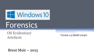Windows 10
Forensics
OS Evidentiary
Artefacts
Version 1.5 (Build 10240)
Brent Muir – 2015
 