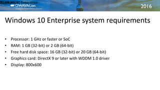2016
Windows 10 Enterprise system requirements
21.09.2016Windows 10 Enterprise11
• Processor: 1 GHz or faster or SoC
• RAM: 1 GB (32-bit) or 2 GB (64-bit)
• Free hard disk space: 16 GB (32-bit) or 20 GB (64-bit)
• Graphics card: DirectX 9 or later with WDDM 1.0 driver
• Display: 800x600
 