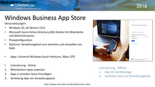 2016
Windows Business App Store
21.09.2016Windows 10 Enterprise18
Voraussetzungen:
• Windows 10, ab Version 1511
• Microsoft Azure Active Directory (AD)-Konten für Mitarbeiter
und Administratoren
• Proxykonfiguration
• Optional: Verwaltungstool zum verteilen und verwalten von
Apps
• Apps: Universal Windows (auch HoloLens, Xbox, iOT)
• Lizensierung - Online
1. Mitarbeitern Apps zuweisen
2. Apps in privaten Store hinzufügen
3. Verteilung über ein Verwaltungstool
https://www.microsoft.com/de-de/business-store
Lizensierung - Offline
1. App im Geräteimage
2. Verteilen über ein Verwaltungstool
 