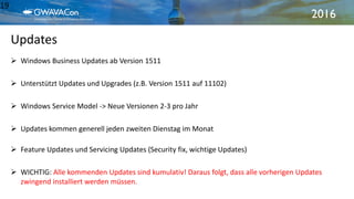 2016
Updates
19
 Windows Business Updates ab Version 1511
 Unterstützt Updates und Upgrades (z.B. Version 1511 auf 11102)
 Windows Service Model -> Neue Versionen 2-3 pro Jahr
 Updates kommen generell jeden zweiten Dienstag im Monat
 Feature Updates und Servicing Updates (Security fix, wichtige Updates)
 WICHTIG: Alle kommenden Updates sind kumulativ! Daraus folgt, dass alle vorherigen Updates
zwingend installiert werden müssen.
 