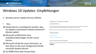 2016
Windows 10 Updates- Empfehlungen
21.09.2016Windows 10 Enterprise21
 Windows Server Update Services (WSUS)
• Neu:
 Geräte können so konfiguriert werden, dass
sie Updates automatisch erhalten (maximal 4
Monate später)
 Microsoft veröffentlicht neue
Installationsdatenträger mit der neuen
Version
 Microsoft schickt die neuen Versionen, so
dass diese an die zuvor konfigurierte Geräte
verschickt werden können.
 Via MDM Policy oder Group Policy
 