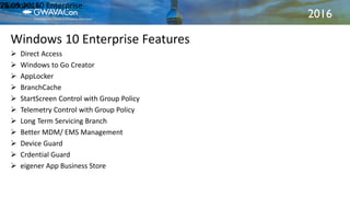 2016
Windows 10 Enterprise Features
21.09.2016Windows 10 Enterprise25
 Direct Access
 Windows to Go Creator
 AppLocker
 BranchCache
 StartScreen Control with Group Policy
 Telemetry Control with Group Policy
 Long Term Servicing Branch
 Better MDM/ EMS Management
 Device Guard
 Crdential Guard
 eigener App Business Store
 