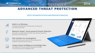 2016WINDOWS DEFENDER
ADVANCED THREAT PROTECTION
DETECT ADVANCED ATTACKS AND REMEDIATE BREACHES
Unique threat intelligence knowledge base
Unparalleled threat optics provide detailed actor profiles
1st and 3rd party threat intelligence data.
Rich timeline for investigation
Easily understand scope of breach. Data pivoting across
endpoints. Deep file and URL analysis.
Behavior-based, cloud-powered breach detection
Actionable, correlated alerts for known and unknown adversaries.
Real-time and historical data.
Built in to Windows
No additional deployment & infrastructure. Continuously
up-to-date, lower costs.
 