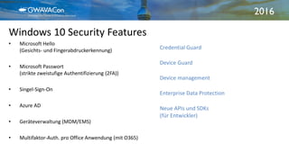 2016
Windows 10 Security Features
21.09.2016Windows 10 Enterprise3
• Microsoft Hello
(Gesichts- und Fingerabdruckerkennung)
• Microsoft Passwort
(strikte zweistufige Authentifizierung (2FA))
• Singel-Sign-On
• Azure AD
• Geräteverwaltung (MDM/EMS)
• Multifaktor-Auth. pro Office Anwendung (mit O365)
Credential Guard
Device Guard
Device management
Enterprise Data Protection
Neue APIs und SDKs
(für Entwickler)
 
