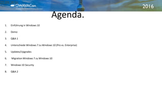 2016
Agenda.
21.09.2016
1. Einführung in Windows 10
2. Demo
3. Q&A 1
4. Unterschiede Windows 7 zu Windows 10 (Pro vs. Enterprise)
5. Updates/Upgrades
6. Migration Windows 7 zu Windows 10
7. Windows 10 Security
8. Q&A 2
 