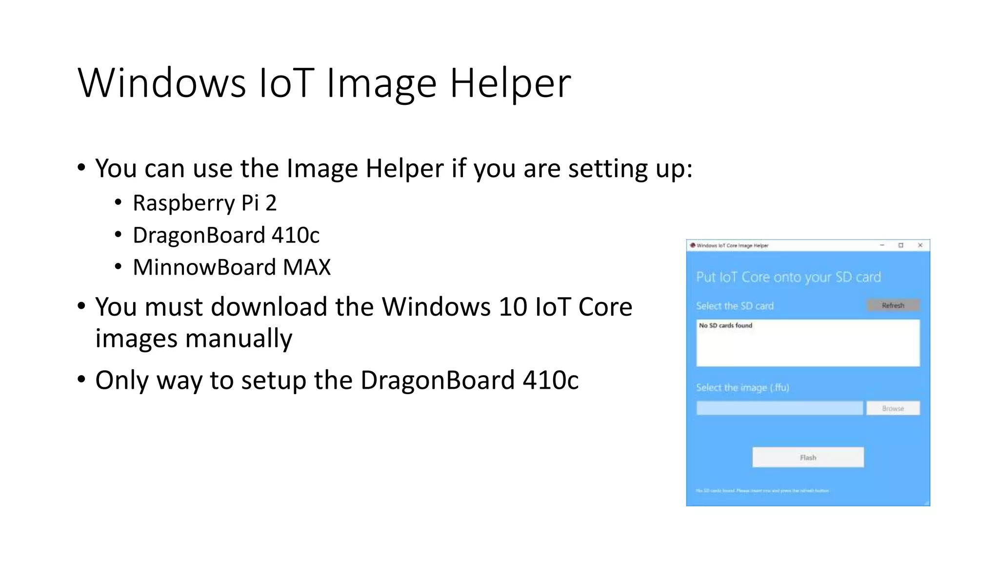 Windows IoT Image Helper
• You can use the Image Helper if you are setting up:
• Raspberry Pi 2
• DragonBoard 410c
• MinnowBoard MAX
• You must download the Windows 10 IoT Core
images manually
• Only way to setup the DragonBoard 410c
 