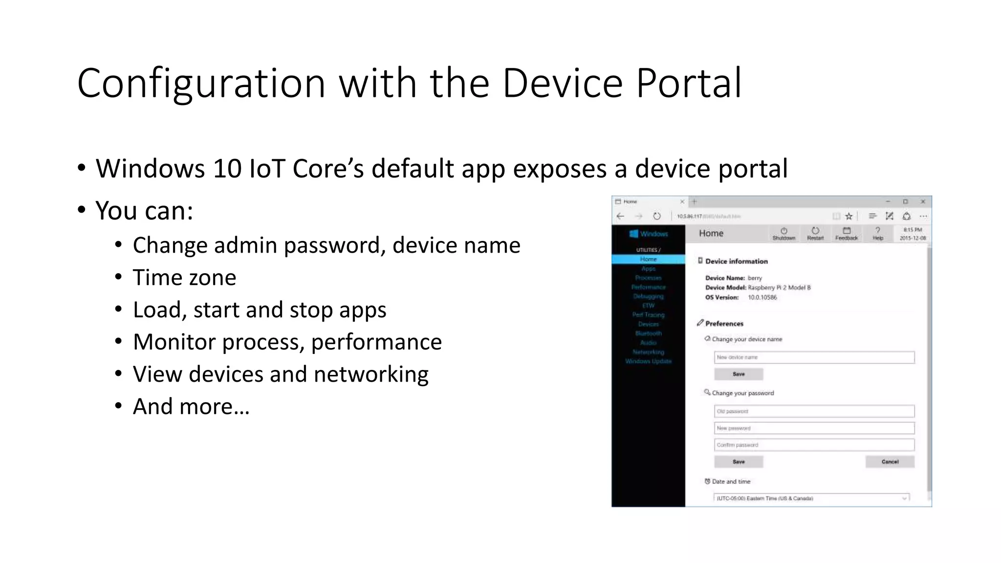 Configuration with the Device Portal
• Windows 10 IoT Core’s default app exposes a device portal
• You can:
• Change admin password, device name
• Time zone
• Load, start and stop apps
• Monitor process, performance
• View devices and networking
• And more…
 