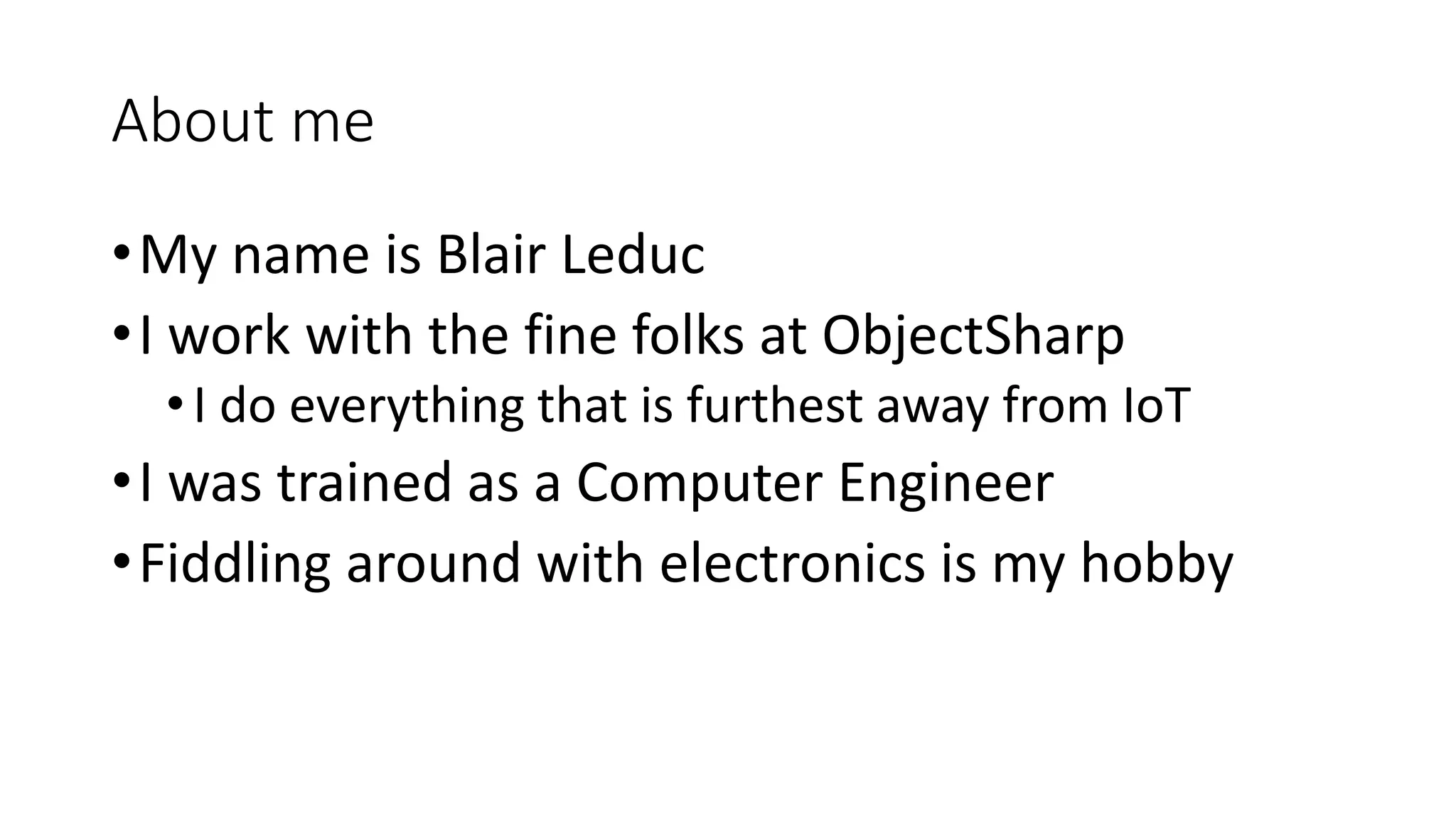 About me
•My name is Blair Leduc
•I work with the fine folks at ObjectSharp
•I do everything that is furthest away from IoT
•I was trained as a Computer Engineer
•Fiddling around with electronics is my hobby
 